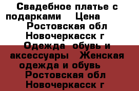 Свадебное платье с подарками  › Цена ­ 6 000 - Ростовская обл., Новочеркасск г. Одежда, обувь и аксессуары » Женская одежда и обувь   . Ростовская обл.,Новочеркасск г.